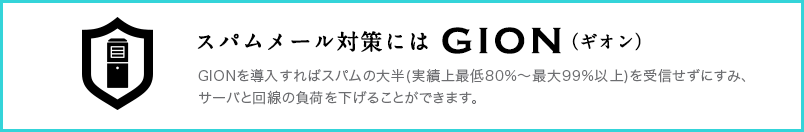 スパムメール対策にはGIOM
GIONを導入すればスパムの大半(実績上最低80%～最大99%以上)を受信せずにすみ、サーバと回線の負荷を下げることができます。